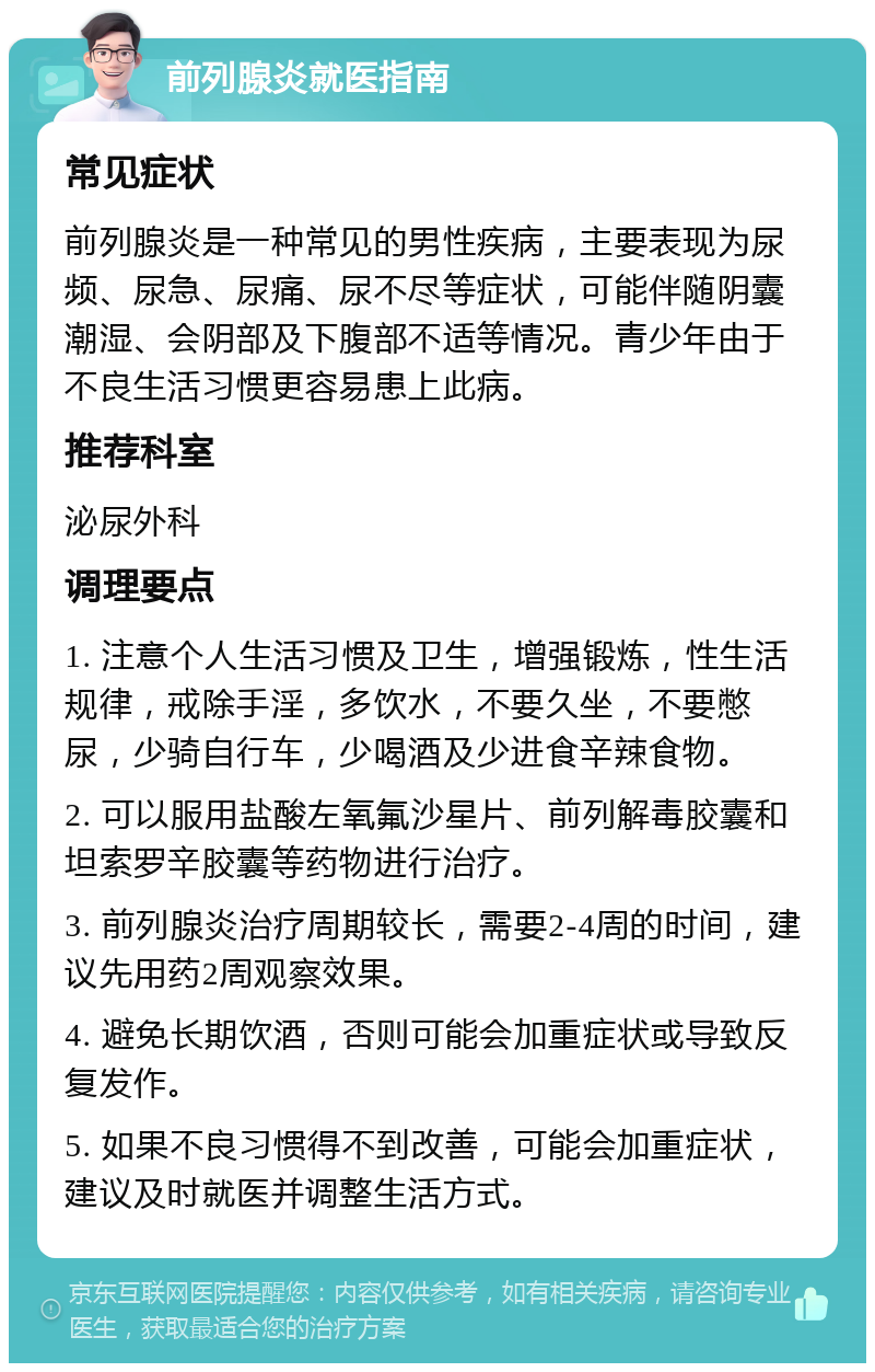 前列腺炎就医指南 常见症状 前列腺炎是一种常见的男性疾病，主要表现为尿频、尿急、尿痛、尿不尽等症状，可能伴随阴囊潮湿、会阴部及下腹部不适等情况。青少年由于不良生活习惯更容易患上此病。 推荐科室 泌尿外科 调理要点 1. 注意个人生活习惯及卫生，增强锻炼，性生活规律，戒除手淫，多饮水，不要久坐，不要憋尿，少骑自行车，少喝酒及少进食辛辣食物。 2. 可以服用盐酸左氧氟沙星片、前列解毒胶囊和坦索罗辛胶囊等药物进行治疗。 3. 前列腺炎治疗周期较长，需要2-4周的时间，建议先用药2周观察效果。 4. 避免长期饮酒，否则可能会加重症状或导致反复发作。 5. 如果不良习惯得不到改善，可能会加重症状，建议及时就医并调整生活方式。