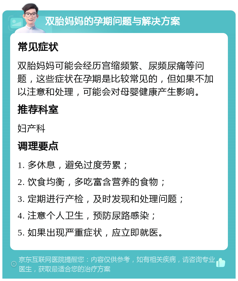 双胎妈妈的孕期问题与解决方案 常见症状 双胎妈妈可能会经历宫缩频繁、尿频尿痛等问题，这些症状在孕期是比较常见的，但如果不加以注意和处理，可能会对母婴健康产生影响。 推荐科室 妇产科 调理要点 1. 多休息，避免过度劳累； 2. 饮食均衡，多吃富含营养的食物； 3. 定期进行产检，及时发现和处理问题； 4. 注意个人卫生，预防尿路感染； 5. 如果出现严重症状，应立即就医。