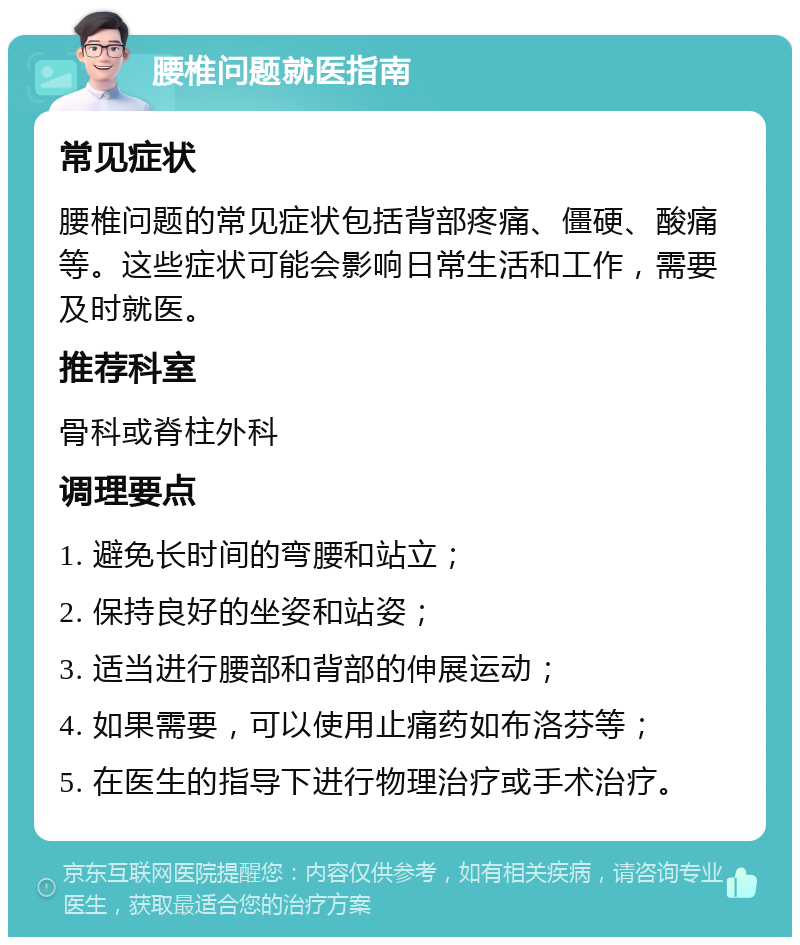 腰椎问题就医指南 常见症状 腰椎问题的常见症状包括背部疼痛、僵硬、酸痛等。这些症状可能会影响日常生活和工作，需要及时就医。 推荐科室 骨科或脊柱外科 调理要点 1. 避免长时间的弯腰和站立； 2. 保持良好的坐姿和站姿； 3. 适当进行腰部和背部的伸展运动； 4. 如果需要，可以使用止痛药如布洛芬等； 5. 在医生的指导下进行物理治疗或手术治疗。