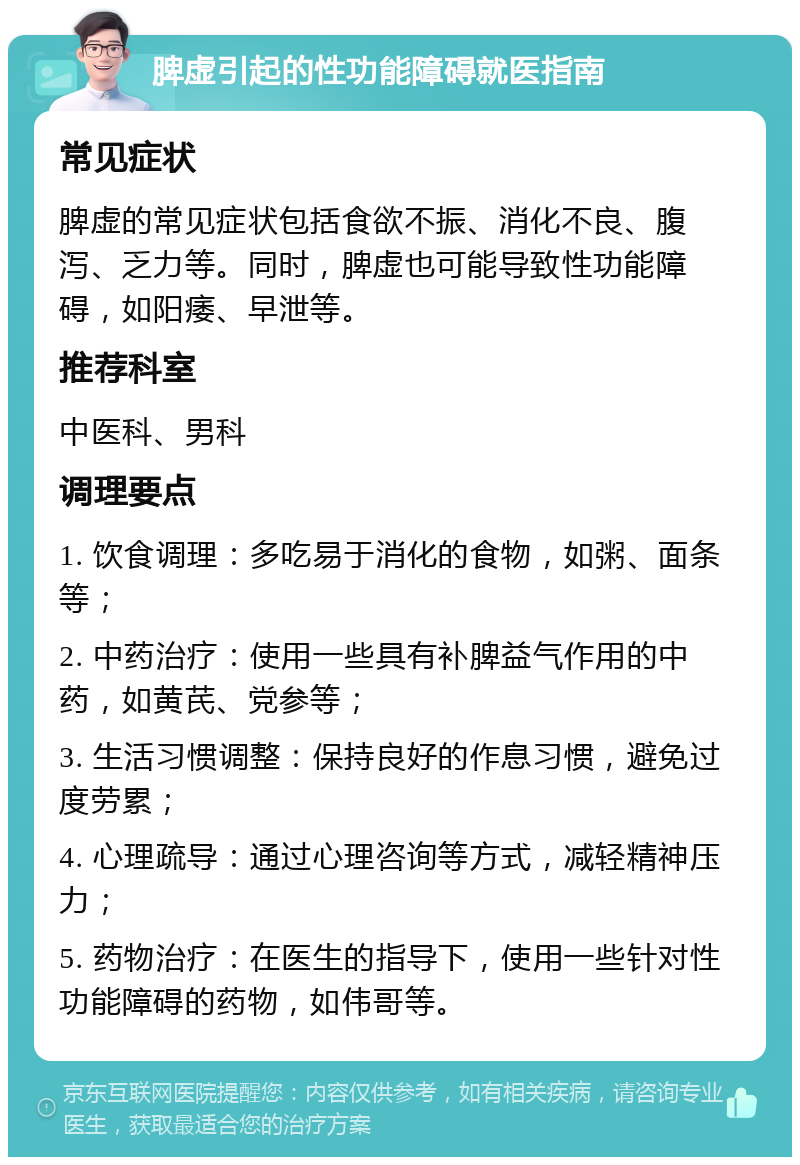 脾虚引起的性功能障碍就医指南 常见症状 脾虚的常见症状包括食欲不振、消化不良、腹泻、乏力等。同时，脾虚也可能导致性功能障碍，如阳痿、早泄等。 推荐科室 中医科、男科 调理要点 1. 饮食调理：多吃易于消化的食物，如粥、面条等； 2. 中药治疗：使用一些具有补脾益气作用的中药，如黄芪、党参等； 3. 生活习惯调整：保持良好的作息习惯，避免过度劳累； 4. 心理疏导：通过心理咨询等方式，减轻精神压力； 5. 药物治疗：在医生的指导下，使用一些针对性功能障碍的药物，如伟哥等。