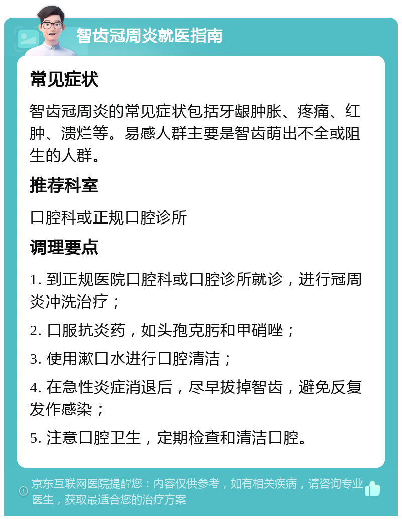 智齿冠周炎就医指南 常见症状 智齿冠周炎的常见症状包括牙龈肿胀、疼痛、红肿、溃烂等。易感人群主要是智齿萌出不全或阻生的人群。 推荐科室 口腔科或正规口腔诊所 调理要点 1. 到正规医院口腔科或口腔诊所就诊，进行冠周炎冲洗治疗； 2. 口服抗炎药，如头孢克肟和甲硝唑； 3. 使用漱口水进行口腔清洁； 4. 在急性炎症消退后，尽早拔掉智齿，避免反复发作感染； 5. 注意口腔卫生，定期检查和清洁口腔。