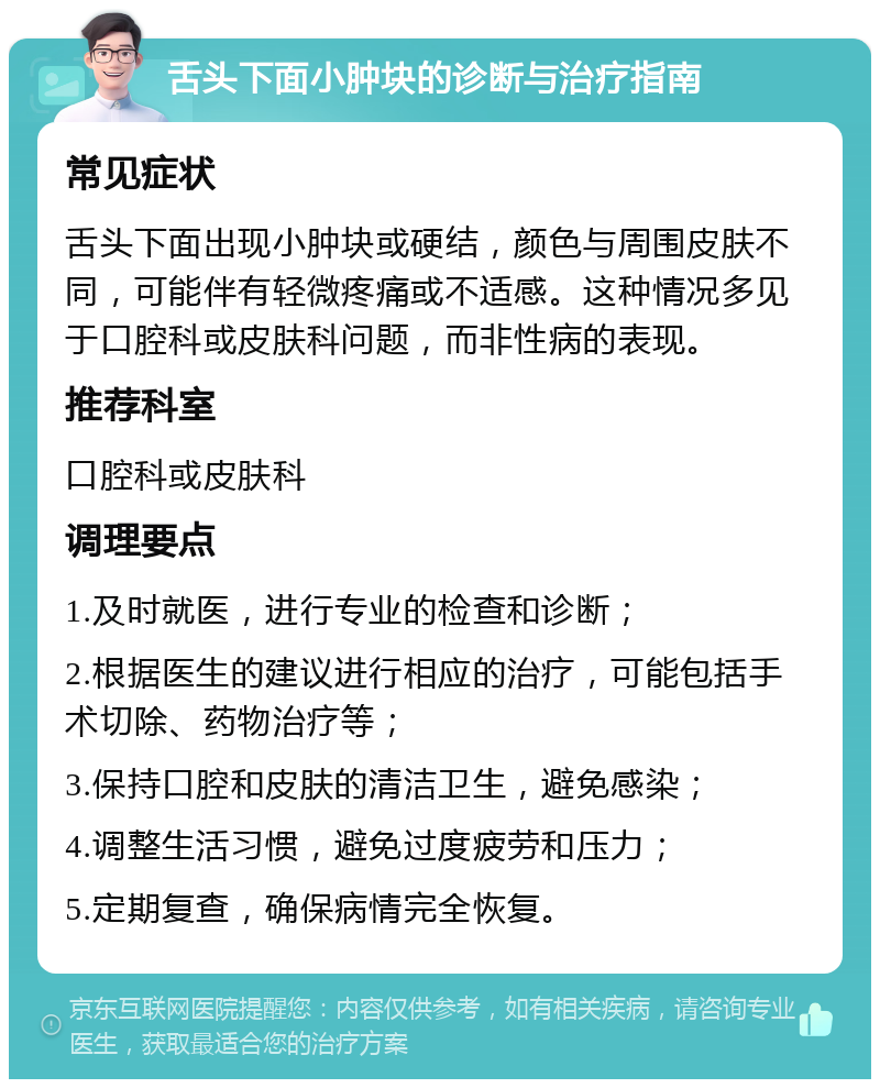 舌头下面小肿块的诊断与治疗指南 常见症状 舌头下面出现小肿块或硬结，颜色与周围皮肤不同，可能伴有轻微疼痛或不适感。这种情况多见于口腔科或皮肤科问题，而非性病的表现。 推荐科室 口腔科或皮肤科 调理要点 1.及时就医，进行专业的检查和诊断； 2.根据医生的建议进行相应的治疗，可能包括手术切除、药物治疗等； 3.保持口腔和皮肤的清洁卫生，避免感染； 4.调整生活习惯，避免过度疲劳和压力； 5.定期复查，确保病情完全恢复。