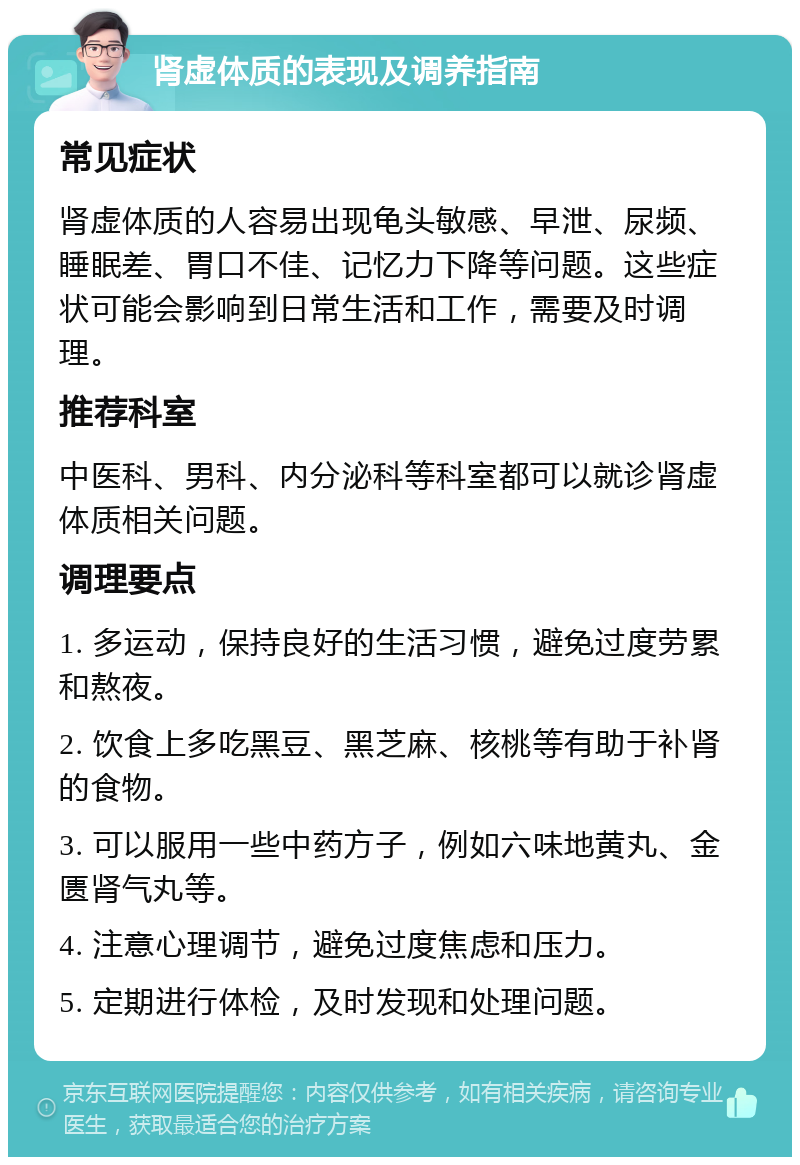 肾虚体质的表现及调养指南 常见症状 肾虚体质的人容易出现龟头敏感、早泄、尿频、睡眠差、胃口不佳、记忆力下降等问题。这些症状可能会影响到日常生活和工作，需要及时调理。 推荐科室 中医科、男科、内分泌科等科室都可以就诊肾虚体质相关问题。 调理要点 1. 多运动，保持良好的生活习惯，避免过度劳累和熬夜。 2. 饮食上多吃黑豆、黑芝麻、核桃等有助于补肾的食物。 3. 可以服用一些中药方子，例如六味地黄丸、金匮肾气丸等。 4. 注意心理调节，避免过度焦虑和压力。 5. 定期进行体检，及时发现和处理问题。