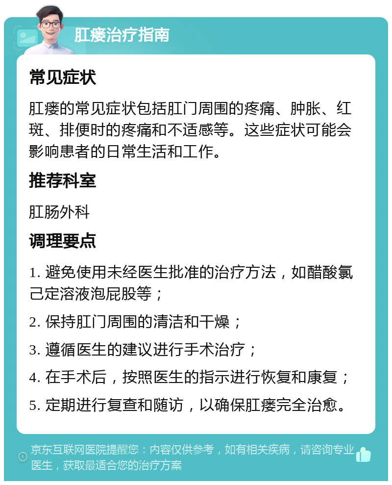 肛瘘治疗指南 常见症状 肛瘘的常见症状包括肛门周围的疼痛、肿胀、红斑、排便时的疼痛和不适感等。这些症状可能会影响患者的日常生活和工作。 推荐科室 肛肠外科 调理要点 1. 避免使用未经医生批准的治疗方法，如醋酸氯己定溶液泡屁股等； 2. 保持肛门周围的清洁和干燥； 3. 遵循医生的建议进行手术治疗； 4. 在手术后，按照医生的指示进行恢复和康复； 5. 定期进行复查和随访，以确保肛瘘完全治愈。