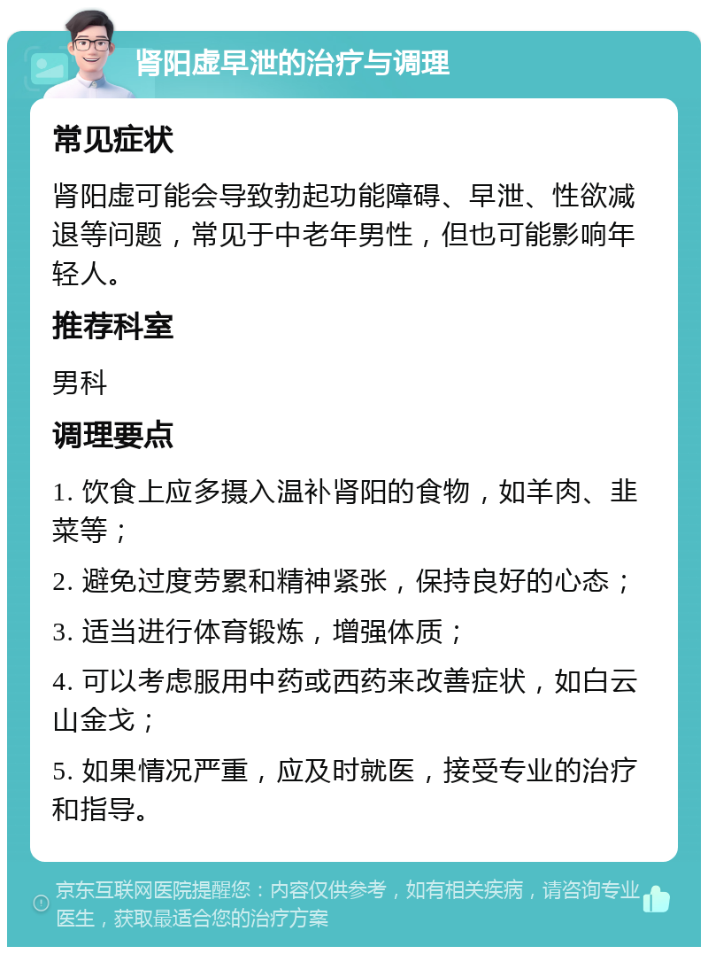 肾阳虚早泄的治疗与调理 常见症状 肾阳虚可能会导致勃起功能障碍、早泄、性欲减退等问题，常见于中老年男性，但也可能影响年轻人。 推荐科室 男科 调理要点 1. 饮食上应多摄入温补肾阳的食物，如羊肉、韭菜等； 2. 避免过度劳累和精神紧张，保持良好的心态； 3. 适当进行体育锻炼，增强体质； 4. 可以考虑服用中药或西药来改善症状，如白云山金戈； 5. 如果情况严重，应及时就医，接受专业的治疗和指导。