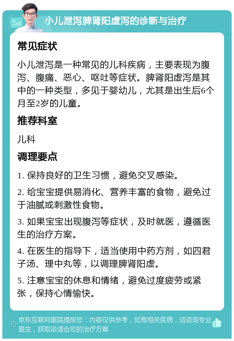 小儿泄泻脾肾阳虚泻的诊断与治疗 常见症状 小儿泄泻是一种常见的儿科疾病，主要表现为腹泻、腹痛、恶心、呕吐等症状。脾肾阳虚泻是其中的一种类型，多见于婴幼儿，尤其是出生后6个月至2岁的儿童。 推荐科室 儿科 调理要点 1. 保持良好的卫生习惯，避免交叉感染。 2. 给宝宝提供易消化、营养丰富的食物，避免过于油腻或刺激性食物。 3. 如果宝宝出现腹泻等症状，及时就医，遵循医生的治疗方案。 4. 在医生的指导下，适当使用中药方剂，如四君子汤、理中丸等，以调理脾肾阳虚。 5. 注意宝宝的休息和情绪，避免过度疲劳或紧张，保持心情愉快。