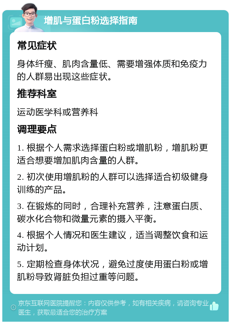 增肌与蛋白粉选择指南 常见症状 身体纤瘦、肌肉含量低、需要增强体质和免疫力的人群易出现这些症状。 推荐科室 运动医学科或营养科 调理要点 1. 根据个人需求选择蛋白粉或增肌粉，增肌粉更适合想要增加肌肉含量的人群。 2. 初次使用增肌粉的人群可以选择适合初级健身训练的产品。 3. 在锻炼的同时，合理补充营养，注意蛋白质、碳水化合物和微量元素的摄入平衡。 4. 根据个人情况和医生建议，适当调整饮食和运动计划。 5. 定期检查身体状况，避免过度使用蛋白粉或增肌粉导致肾脏负担过重等问题。