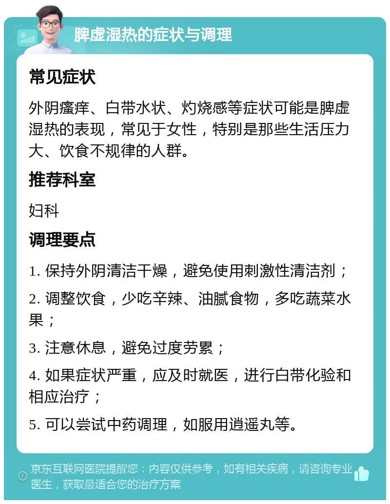 脾虚湿热的症状与调理 常见症状 外阴瘙痒、白带水状、灼烧感等症状可能是脾虚湿热的表现，常见于女性，特别是那些生活压力大、饮食不规律的人群。 推荐科室 妇科 调理要点 1. 保持外阴清洁干燥，避免使用刺激性清洁剂； 2. 调整饮食，少吃辛辣、油腻食物，多吃蔬菜水果； 3. 注意休息，避免过度劳累； 4. 如果症状严重，应及时就医，进行白带化验和相应治疗； 5. 可以尝试中药调理，如服用逍遥丸等。