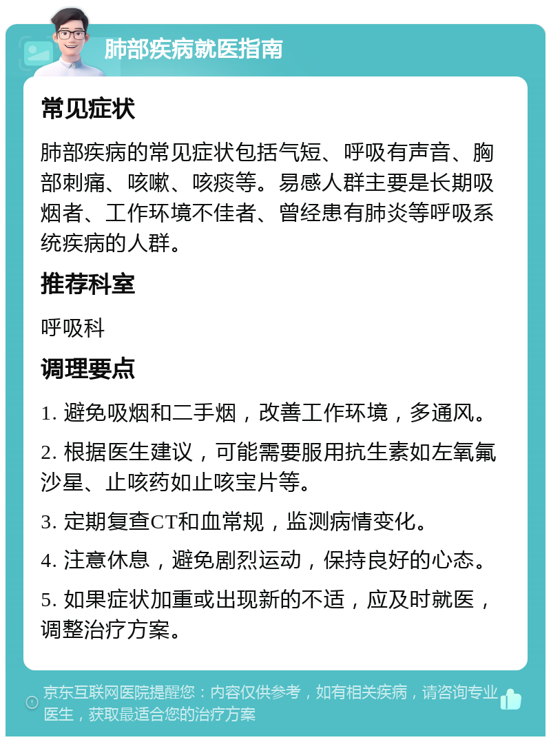 肺部疾病就医指南 常见症状 肺部疾病的常见症状包括气短、呼吸有声音、胸部刺痛、咳嗽、咳痰等。易感人群主要是长期吸烟者、工作环境不佳者、曾经患有肺炎等呼吸系统疾病的人群。 推荐科室 呼吸科 调理要点 1. 避免吸烟和二手烟，改善工作环境，多通风。 2. 根据医生建议，可能需要服用抗生素如左氧氟沙星、止咳药如止咳宝片等。 3. 定期复查CT和血常规，监测病情变化。 4. 注意休息，避免剧烈运动，保持良好的心态。 5. 如果症状加重或出现新的不适，应及时就医，调整治疗方案。