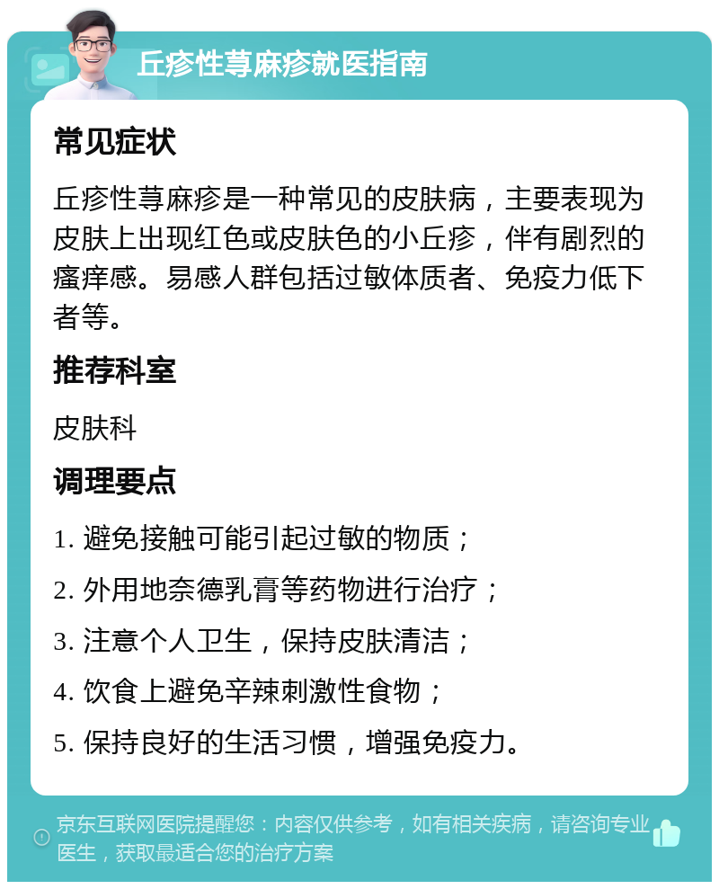 丘疹性荨麻疹就医指南 常见症状 丘疹性荨麻疹是一种常见的皮肤病，主要表现为皮肤上出现红色或皮肤色的小丘疹，伴有剧烈的瘙痒感。易感人群包括过敏体质者、免疫力低下者等。 推荐科室 皮肤科 调理要点 1. 避免接触可能引起过敏的物质； 2. 外用地奈德乳膏等药物进行治疗； 3. 注意个人卫生，保持皮肤清洁； 4. 饮食上避免辛辣刺激性食物； 5. 保持良好的生活习惯，增强免疫力。