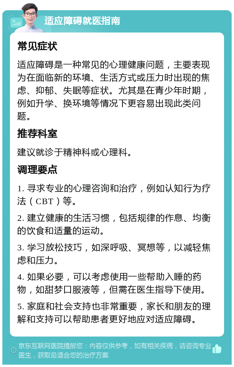 适应障碍就医指南 常见症状 适应障碍是一种常见的心理健康问题，主要表现为在面临新的环境、生活方式或压力时出现的焦虑、抑郁、失眠等症状。尤其是在青少年时期，例如升学、换环境等情况下更容易出现此类问题。 推荐科室 建议就诊于精神科或心理科。 调理要点 1. 寻求专业的心理咨询和治疗，例如认知行为疗法（CBT）等。 2. 建立健康的生活习惯，包括规律的作息、均衡的饮食和适量的运动。 3. 学习放松技巧，如深呼吸、冥想等，以减轻焦虑和压力。 4. 如果必要，可以考虑使用一些帮助入睡的药物，如甜梦口服液等，但需在医生指导下使用。 5. 家庭和社会支持也非常重要，家长和朋友的理解和支持可以帮助患者更好地应对适应障碍。