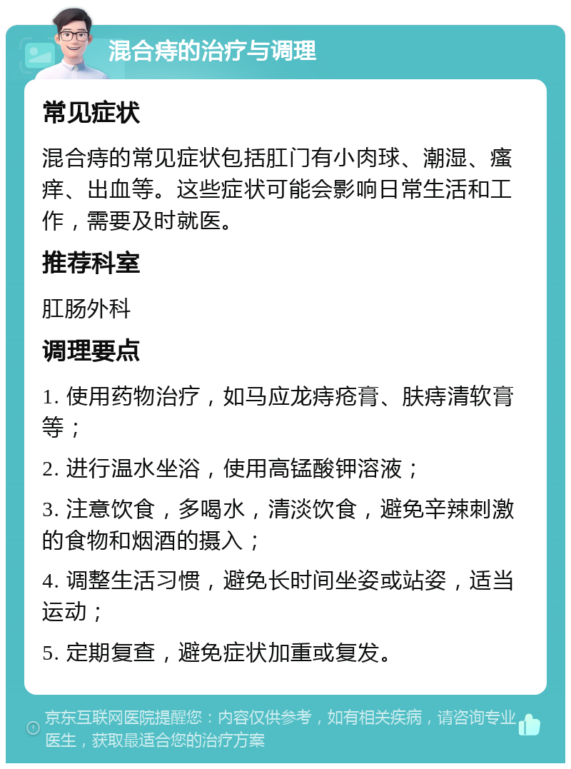 混合痔的治疗与调理 常见症状 混合痔的常见症状包括肛门有小肉球、潮湿、瘙痒、出血等。这些症状可能会影响日常生活和工作，需要及时就医。 推荐科室 肛肠外科 调理要点 1. 使用药物治疗，如马应龙痔疮膏、肤痔清软膏等； 2. 进行温水坐浴，使用高锰酸钾溶液； 3. 注意饮食，多喝水，清淡饮食，避免辛辣刺激的食物和烟酒的摄入； 4. 调整生活习惯，避免长时间坐姿或站姿，适当运动； 5. 定期复查，避免症状加重或复发。