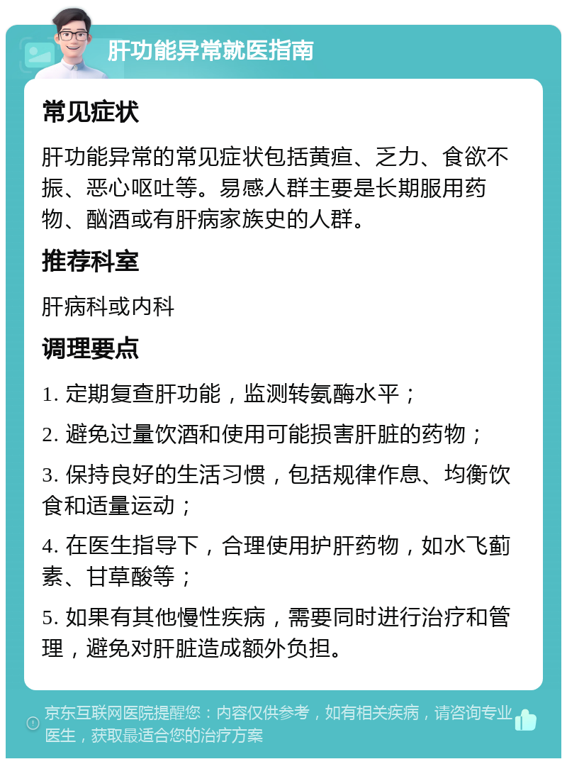 肝功能异常就医指南 常见症状 肝功能异常的常见症状包括黄疸、乏力、食欲不振、恶心呕吐等。易感人群主要是长期服用药物、酗酒或有肝病家族史的人群。 推荐科室 肝病科或内科 调理要点 1. 定期复查肝功能，监测转氨酶水平； 2. 避免过量饮酒和使用可能损害肝脏的药物； 3. 保持良好的生活习惯，包括规律作息、均衡饮食和适量运动； 4. 在医生指导下，合理使用护肝药物，如水飞蓟素、甘草酸等； 5. 如果有其他慢性疾病，需要同时进行治疗和管理，避免对肝脏造成额外负担。