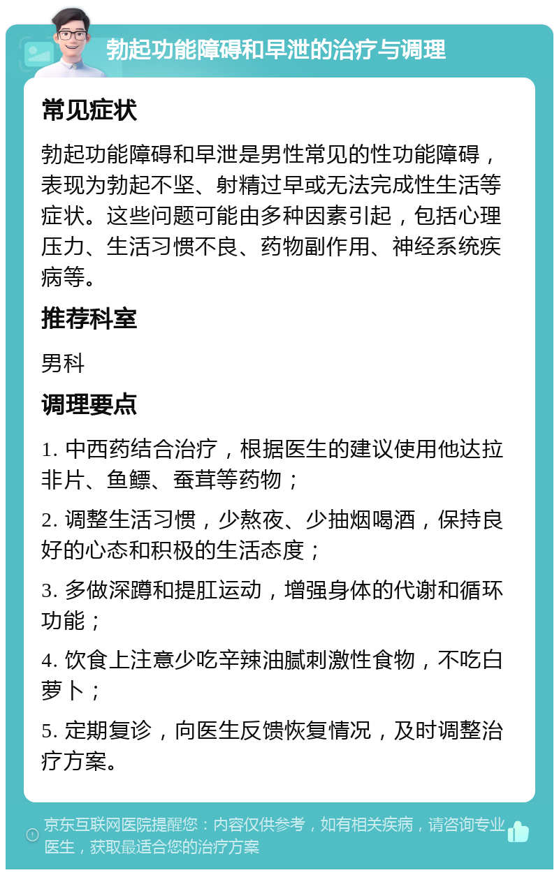 勃起功能障碍和早泄的治疗与调理 常见症状 勃起功能障碍和早泄是男性常见的性功能障碍，表现为勃起不坚、射精过早或无法完成性生活等症状。这些问题可能由多种因素引起，包括心理压力、生活习惯不良、药物副作用、神经系统疾病等。 推荐科室 男科 调理要点 1. 中西药结合治疗，根据医生的建议使用他达拉非片、鱼鳔、蚕茸等药物； 2. 调整生活习惯，少熬夜、少抽烟喝酒，保持良好的心态和积极的生活态度； 3. 多做深蹲和提肛运动，增强身体的代谢和循环功能； 4. 饮食上注意少吃辛辣油腻刺激性食物，不吃白萝卜； 5. 定期复诊，向医生反馈恢复情况，及时调整治疗方案。