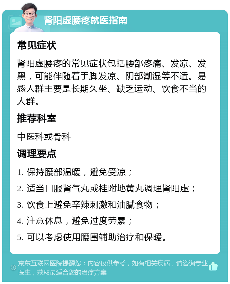 肾阳虚腰疼就医指南 常见症状 肾阳虚腰疼的常见症状包括腰部疼痛、发凉、发黑，可能伴随着手脚发凉、阴部潮湿等不适。易感人群主要是长期久坐、缺乏运动、饮食不当的人群。 推荐科室 中医科或骨科 调理要点 1. 保持腰部温暖，避免受凉； 2. 适当口服肾气丸或桂附地黄丸调理肾阳虚； 3. 饮食上避免辛辣刺激和油腻食物； 4. 注意休息，避免过度劳累； 5. 可以考虑使用腰围辅助治疗和保暖。