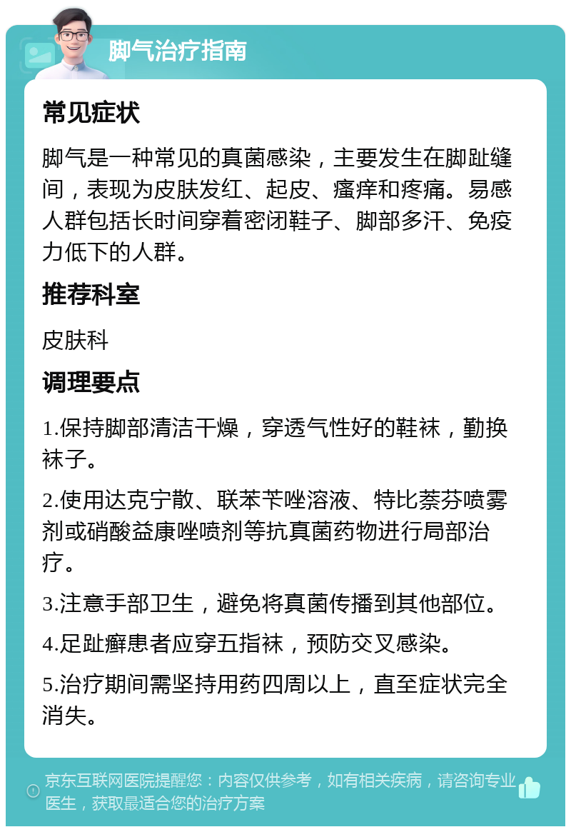 脚气治疗指南 常见症状 脚气是一种常见的真菌感染，主要发生在脚趾缝间，表现为皮肤发红、起皮、瘙痒和疼痛。易感人群包括长时间穿着密闭鞋子、脚部多汗、免疫力低下的人群。 推荐科室 皮肤科 调理要点 1.保持脚部清洁干燥，穿透气性好的鞋袜，勤换袜子。 2.使用达克宁散、联苯苄唑溶液、特比萘芬喷雾剂或硝酸益康唑喷剂等抗真菌药物进行局部治疗。 3.注意手部卫生，避免将真菌传播到其他部位。 4.足趾癣患者应穿五指袜，预防交叉感染。 5.治疗期间需坚持用药四周以上，直至症状完全消失。