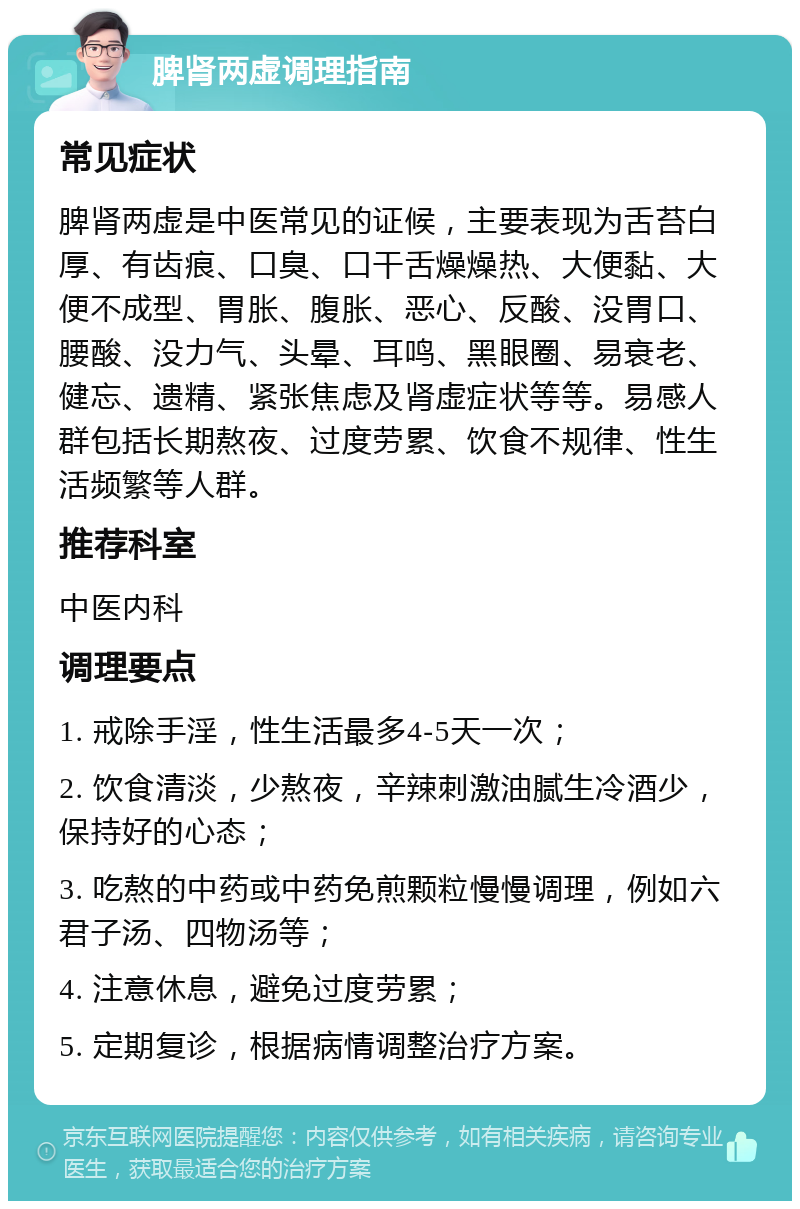 脾肾两虚调理指南 常见症状 脾肾两虚是中医常见的证候，主要表现为舌苔白厚、有齿痕、口臭、口干舌燥燥热、大便黏、大便不成型、胃胀、腹胀、恶心、反酸、没胃口、腰酸、没力气、头晕、耳鸣、黑眼圈、易衰老、健忘、遗精、紧张焦虑及肾虚症状等等。易感人群包括长期熬夜、过度劳累、饮食不规律、性生活频繁等人群。 推荐科室 中医内科 调理要点 1. 戒除手淫，性生活最多4-5天一次； 2. 饮食清淡，少熬夜，辛辣刺激油腻生冷酒少，保持好的心态； 3. 吃熬的中药或中药免煎颗粒慢慢调理，例如六君子汤、四物汤等； 4. 注意休息，避免过度劳累； 5. 定期复诊，根据病情调整治疗方案。