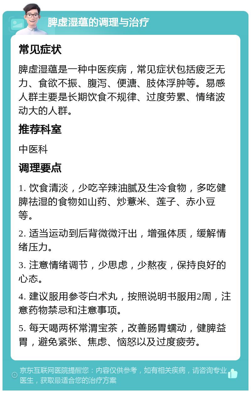 脾虚湿蕴的调理与治疗 常见症状 脾虚湿蕴是一种中医疾病，常见症状包括疲乏无力、食欲不振、腹泻、便溏、肢体浮肿等。易感人群主要是长期饮食不规律、过度劳累、情绪波动大的人群。 推荐科室 中医科 调理要点 1. 饮食清淡，少吃辛辣油腻及生冷食物，多吃健脾祛湿的食物如山药、炒薏米、莲子、赤小豆等。 2. 适当运动到后背微微汗出，增强体质，缓解情绪压力。 3. 注意情绪调节，少思虑，少熬夜，保持良好的心态。 4. 建议服用参苓白术丸，按照说明书服用2周，注意药物禁忌和注意事项。 5. 每天喝两杯常渭宝茶，改善肠胃蠕动，健脾益胃，避免紧张、焦虑、恼怒以及过度疲劳。