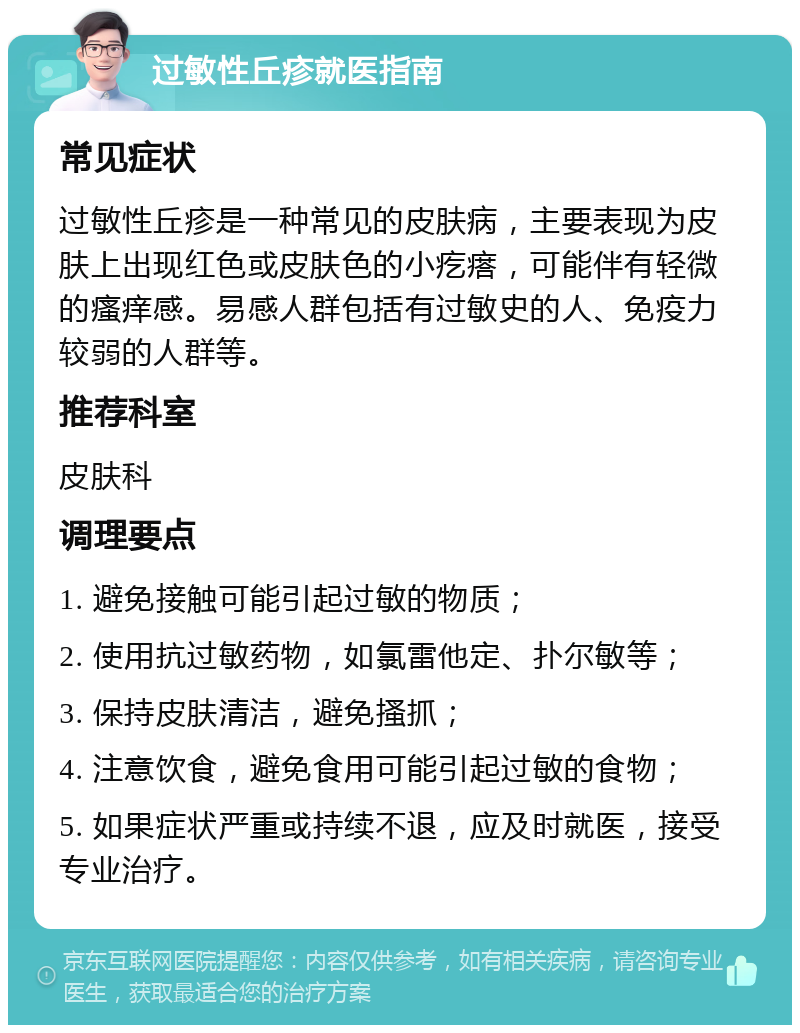 过敏性丘疹就医指南 常见症状 过敏性丘疹是一种常见的皮肤病，主要表现为皮肤上出现红色或皮肤色的小疙瘩，可能伴有轻微的瘙痒感。易感人群包括有过敏史的人、免疫力较弱的人群等。 推荐科室 皮肤科 调理要点 1. 避免接触可能引起过敏的物质； 2. 使用抗过敏药物，如氯雷他定、扑尔敏等； 3. 保持皮肤清洁，避免搔抓； 4. 注意饮食，避免食用可能引起过敏的食物； 5. 如果症状严重或持续不退，应及时就医，接受专业治疗。