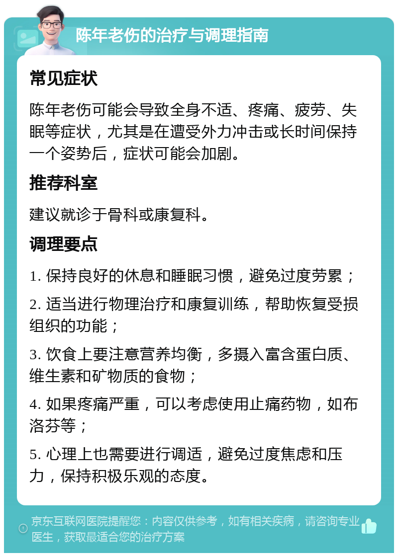 陈年老伤的治疗与调理指南 常见症状 陈年老伤可能会导致全身不适、疼痛、疲劳、失眠等症状，尤其是在遭受外力冲击或长时间保持一个姿势后，症状可能会加剧。 推荐科室 建议就诊于骨科或康复科。 调理要点 1. 保持良好的休息和睡眠习惯，避免过度劳累； 2. 适当进行物理治疗和康复训练，帮助恢复受损组织的功能； 3. 饮食上要注意营养均衡，多摄入富含蛋白质、维生素和矿物质的食物； 4. 如果疼痛严重，可以考虑使用止痛药物，如布洛芬等； 5. 心理上也需要进行调适，避免过度焦虑和压力，保持积极乐观的态度。