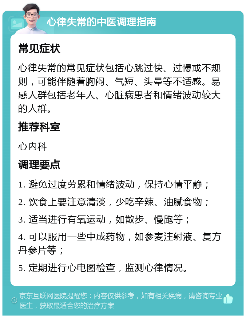 心律失常的中医调理指南 常见症状 心律失常的常见症状包括心跳过快、过慢或不规则，可能伴随着胸闷、气短、头晕等不适感。易感人群包括老年人、心脏病患者和情绪波动较大的人群。 推荐科室 心内科 调理要点 1. 避免过度劳累和情绪波动，保持心情平静； 2. 饮食上要注意清淡，少吃辛辣、油腻食物； 3. 适当进行有氧运动，如散步、慢跑等； 4. 可以服用一些中成药物，如参麦注射液、复方丹参片等； 5. 定期进行心电图检查，监测心律情况。