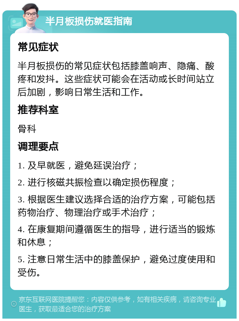 半月板损伤就医指南 常见症状 半月板损伤的常见症状包括膝盖响声、隐痛、酸疼和发抖。这些症状可能会在活动或长时间站立后加剧，影响日常生活和工作。 推荐科室 骨科 调理要点 1. 及早就医，避免延误治疗； 2. 进行核磁共振检查以确定损伤程度； 3. 根据医生建议选择合适的治疗方案，可能包括药物治疗、物理治疗或手术治疗； 4. 在康复期间遵循医生的指导，进行适当的锻炼和休息； 5. 注意日常生活中的膝盖保护，避免过度使用和受伤。