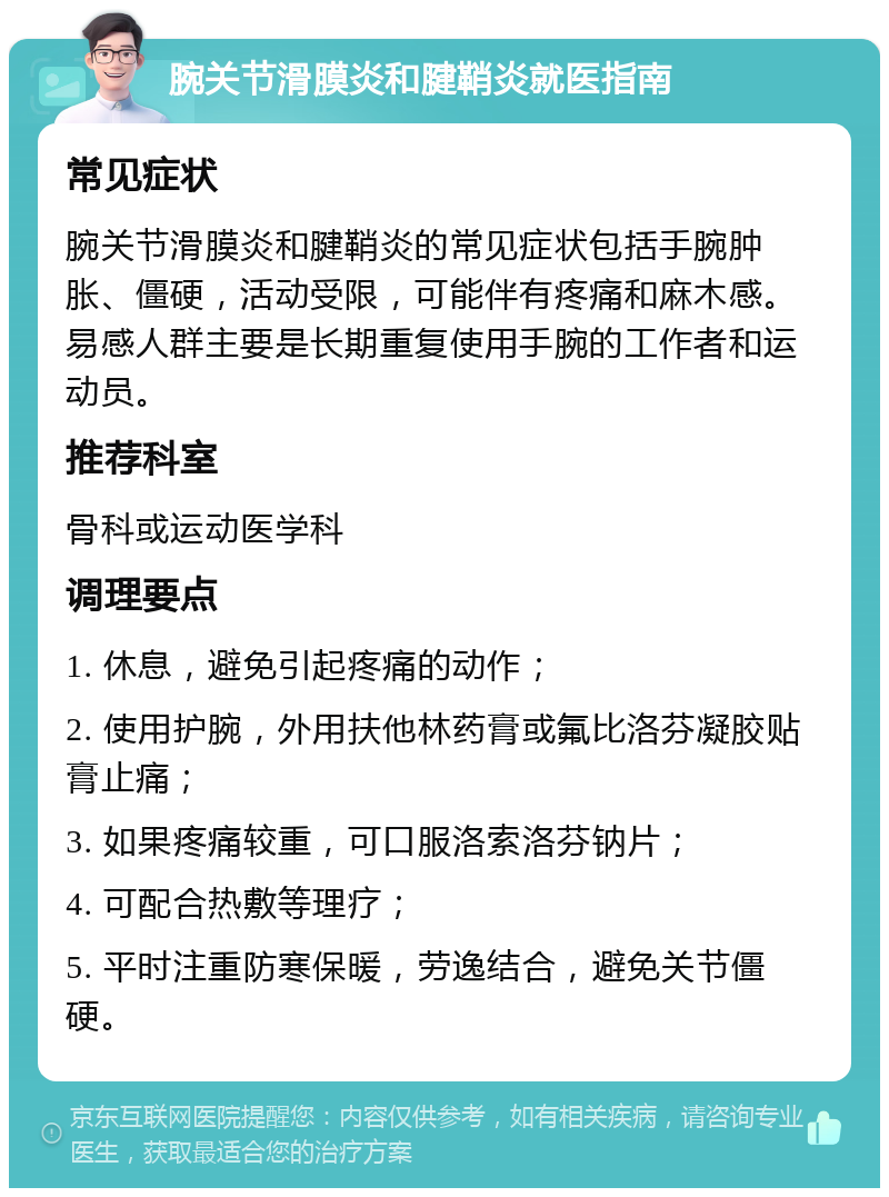 腕关节滑膜炎和腱鞘炎就医指南 常见症状 腕关节滑膜炎和腱鞘炎的常见症状包括手腕肿胀、僵硬，活动受限，可能伴有疼痛和麻木感。易感人群主要是长期重复使用手腕的工作者和运动员。 推荐科室 骨科或运动医学科 调理要点 1. 休息，避免引起疼痛的动作； 2. 使用护腕，外用扶他林药膏或氟比洛芬凝胶贴膏止痛； 3. 如果疼痛较重，可口服洛索洛芬钠片； 4. 可配合热敷等理疗； 5. 平时注重防寒保暖，劳逸结合，避免关节僵硬。