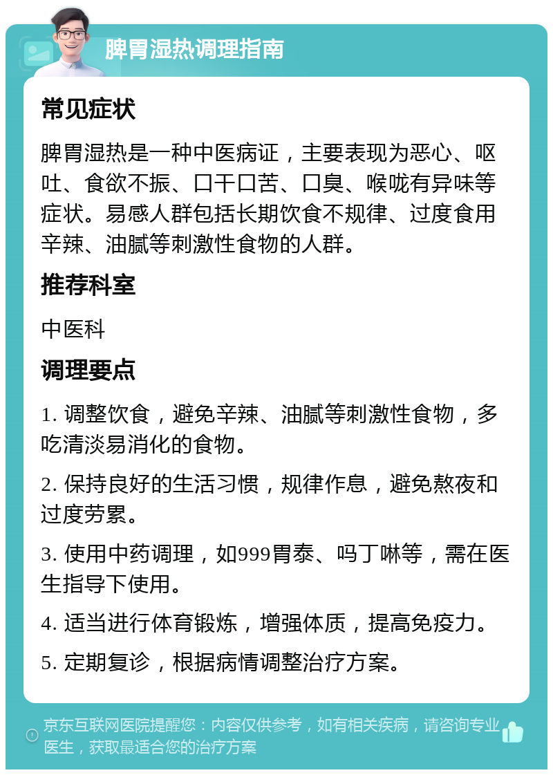 脾胃湿热调理指南 常见症状 脾胃湿热是一种中医病证，主要表现为恶心、呕吐、食欲不振、口干口苦、口臭、喉咙有异味等症状。易感人群包括长期饮食不规律、过度食用辛辣、油腻等刺激性食物的人群。 推荐科室 中医科 调理要点 1. 调整饮食，避免辛辣、油腻等刺激性食物，多吃清淡易消化的食物。 2. 保持良好的生活习惯，规律作息，避免熬夜和过度劳累。 3. 使用中药调理，如999胃泰、吗丁啉等，需在医生指导下使用。 4. 适当进行体育锻炼，增强体质，提高免疫力。 5. 定期复诊，根据病情调整治疗方案。