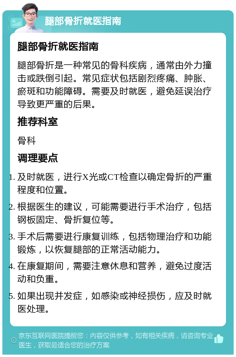 腿部骨折就医指南 腿部骨折就医指南 腿部骨折是一种常见的骨科疾病，通常由外力撞击或跌倒引起。常见症状包括剧烈疼痛、肿胀、瘀斑和功能障碍。需要及时就医，避免延误治疗导致更严重的后果。 推荐科室 骨科 调理要点 及时就医，进行X光或CT检查以确定骨折的严重程度和位置。 根据医生的建议，可能需要进行手术治疗，包括钢板固定、骨折复位等。 手术后需要进行康复训练，包括物理治疗和功能锻炼，以恢复腿部的正常活动能力。 在康复期间，需要注意休息和营养，避免过度活动和负重。 如果出现并发症，如感染或神经损伤，应及时就医处理。