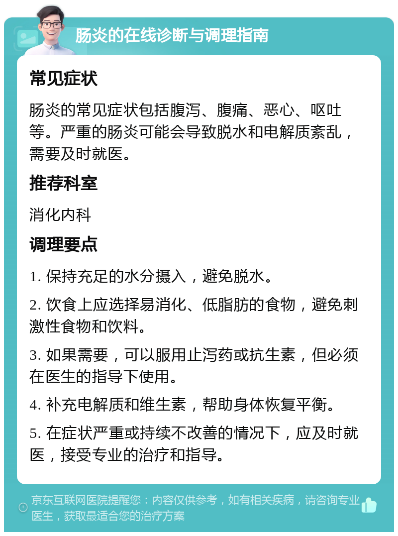 肠炎的在线诊断与调理指南 常见症状 肠炎的常见症状包括腹泻、腹痛、恶心、呕吐等。严重的肠炎可能会导致脱水和电解质紊乱，需要及时就医。 推荐科室 消化内科 调理要点 1. 保持充足的水分摄入，避免脱水。 2. 饮食上应选择易消化、低脂肪的食物，避免刺激性食物和饮料。 3. 如果需要，可以服用止泻药或抗生素，但必须在医生的指导下使用。 4. 补充电解质和维生素，帮助身体恢复平衡。 5. 在症状严重或持续不改善的情况下，应及时就医，接受专业的治疗和指导。