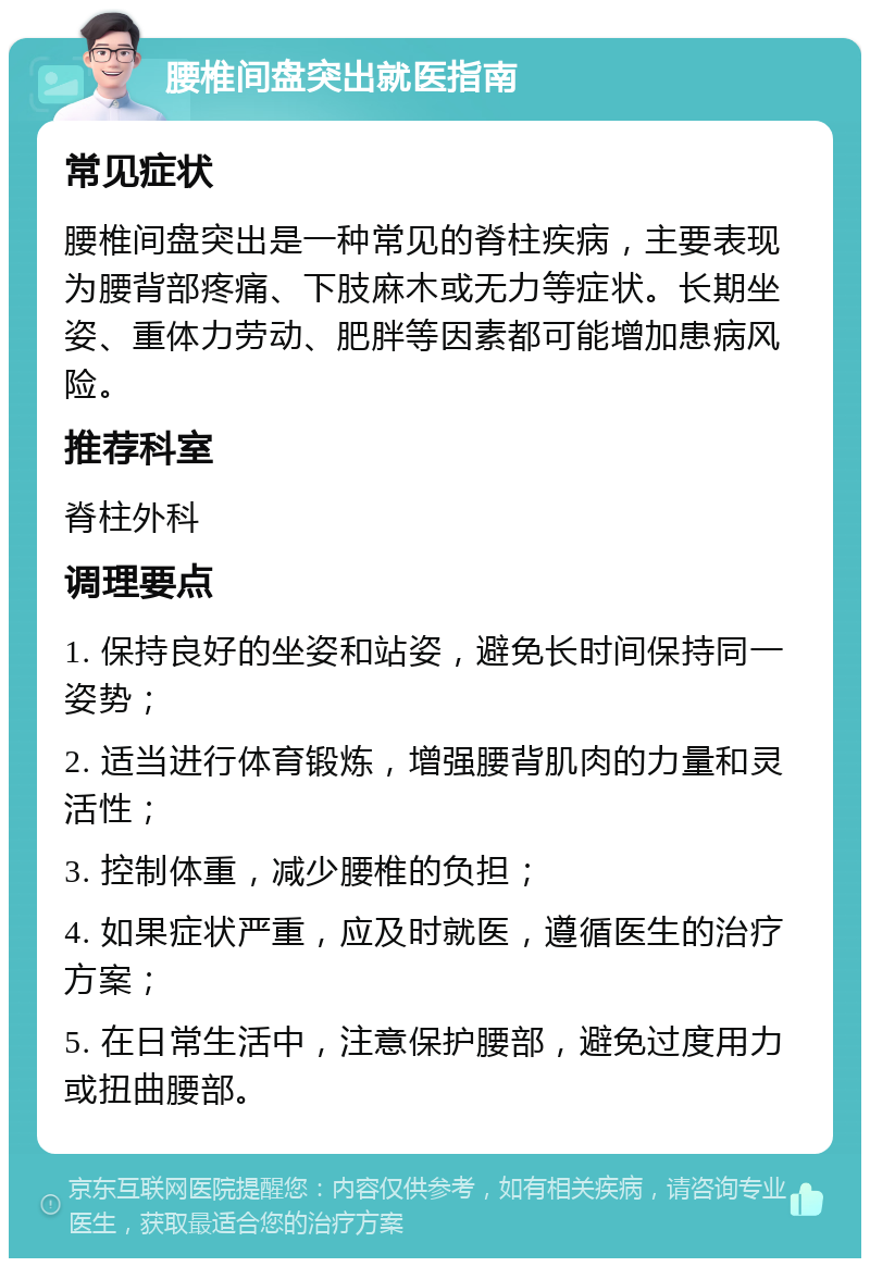 腰椎间盘突出就医指南 常见症状 腰椎间盘突出是一种常见的脊柱疾病，主要表现为腰背部疼痛、下肢麻木或无力等症状。长期坐姿、重体力劳动、肥胖等因素都可能增加患病风险。 推荐科室 脊柱外科 调理要点 1. 保持良好的坐姿和站姿，避免长时间保持同一姿势； 2. 适当进行体育锻炼，增强腰背肌肉的力量和灵活性； 3. 控制体重，减少腰椎的负担； 4. 如果症状严重，应及时就医，遵循医生的治疗方案； 5. 在日常生活中，注意保护腰部，避免过度用力或扭曲腰部。