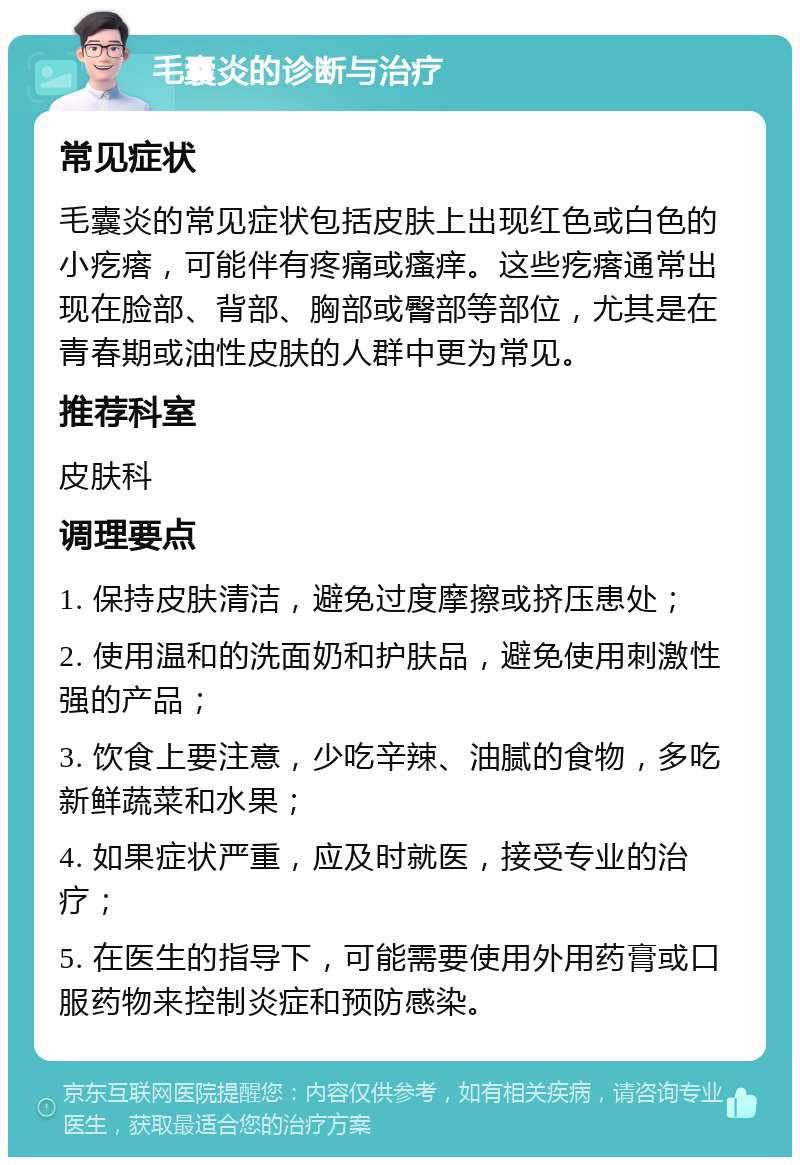 毛囊炎的诊断与治疗 常见症状 毛囊炎的常见症状包括皮肤上出现红色或白色的小疙瘩，可能伴有疼痛或瘙痒。这些疙瘩通常出现在脸部、背部、胸部或臀部等部位，尤其是在青春期或油性皮肤的人群中更为常见。 推荐科室 皮肤科 调理要点 1. 保持皮肤清洁，避免过度摩擦或挤压患处； 2. 使用温和的洗面奶和护肤品，避免使用刺激性强的产品； 3. 饮食上要注意，少吃辛辣、油腻的食物，多吃新鲜蔬菜和水果； 4. 如果症状严重，应及时就医，接受专业的治疗； 5. 在医生的指导下，可能需要使用外用药膏或口服药物来控制炎症和预防感染。