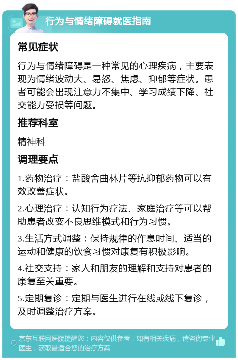 行为与情绪障碍就医指南 常见症状 行为与情绪障碍是一种常见的心理疾病，主要表现为情绪波动大、易怒、焦虑、抑郁等症状。患者可能会出现注意力不集中、学习成绩下降、社交能力受损等问题。 推荐科室 精神科 调理要点 1.药物治疗：盐酸舍曲林片等抗抑郁药物可以有效改善症状。 2.心理治疗：认知行为疗法、家庭治疗等可以帮助患者改变不良思维模式和行为习惯。 3.生活方式调整：保持规律的作息时间、适当的运动和健康的饮食习惯对康复有积极影响。 4.社交支持：家人和朋友的理解和支持对患者的康复至关重要。 5.定期复诊：定期与医生进行在线或线下复诊，及时调整治疗方案。