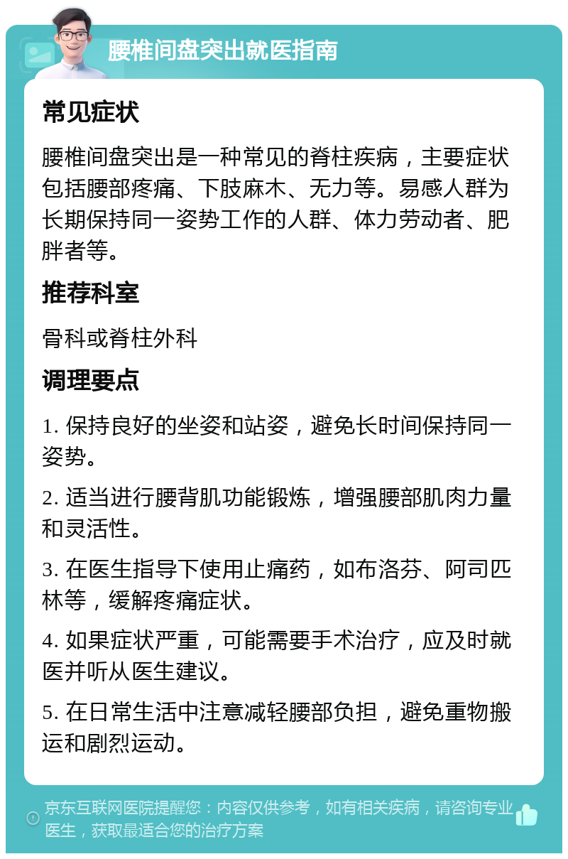 腰椎间盘突出就医指南 常见症状 腰椎间盘突出是一种常见的脊柱疾病，主要症状包括腰部疼痛、下肢麻木、无力等。易感人群为长期保持同一姿势工作的人群、体力劳动者、肥胖者等。 推荐科室 骨科或脊柱外科 调理要点 1. 保持良好的坐姿和站姿，避免长时间保持同一姿势。 2. 适当进行腰背肌功能锻炼，增强腰部肌肉力量和灵活性。 3. 在医生指导下使用止痛药，如布洛芬、阿司匹林等，缓解疼痛症状。 4. 如果症状严重，可能需要手术治疗，应及时就医并听从医生建议。 5. 在日常生活中注意减轻腰部负担，避免重物搬运和剧烈运动。