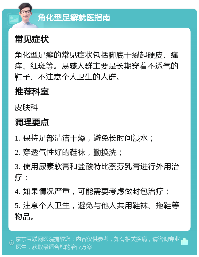 角化型足癣就医指南 常见症状 角化型足癣的常见症状包括脚底干裂起硬皮、瘙痒、红斑等。易感人群主要是长期穿着不透气的鞋子、不注意个人卫生的人群。 推荐科室 皮肤科 调理要点 1. 保持足部清洁干燥，避免长时间浸水； 2. 穿透气性好的鞋袜，勤换洗； 3. 使用尿素软膏和盐酸特比萘芬乳膏进行外用治疗； 4. 如果情况严重，可能需要考虑做封包治疗； 5. 注意个人卫生，避免与他人共用鞋袜、拖鞋等物品。