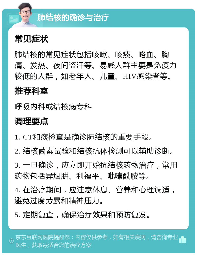 肺结核的确诊与治疗 常见症状 肺结核的常见症状包括咳嗽、咳痰、咯血、胸痛、发热、夜间盗汗等。易感人群主要是免疫力较低的人群，如老年人、儿童、HIV感染者等。 推荐科室 呼吸内科或结核病专科 调理要点 1. CT和痰检查是确诊肺结核的重要手段。 2. 结核菌素试验和结核抗体检测可以辅助诊断。 3. 一旦确诊，应立即开始抗结核药物治疗，常用药物包括异烟肼、利福平、吡嗪酰胺等。 4. 在治疗期间，应注意休息、营养和心理调适，避免过度劳累和精神压力。 5. 定期复查，确保治疗效果和预防复发。