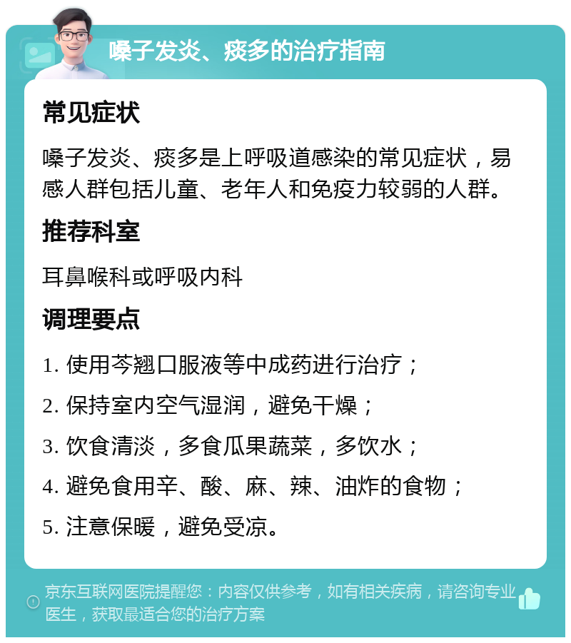 嗓子发炎、痰多的治疗指南 常见症状 嗓子发炎、痰多是上呼吸道感染的常见症状，易感人群包括儿童、老年人和免疫力较弱的人群。 推荐科室 耳鼻喉科或呼吸内科 调理要点 1. 使用芩翘口服液等中成药进行治疗； 2. 保持室内空气湿润，避免干燥； 3. 饮食清淡，多食瓜果蔬菜，多饮水； 4. 避免食用辛、酸、麻、辣、油炸的食物； 5. 注意保暖，避免受凉。