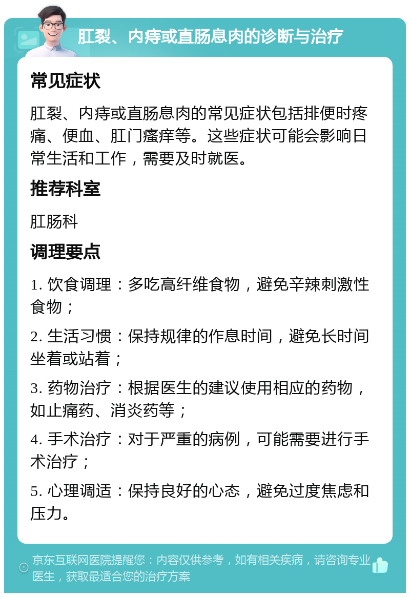 肛裂、内痔或直肠息肉的诊断与治疗 常见症状 肛裂、内痔或直肠息肉的常见症状包括排便时疼痛、便血、肛门瘙痒等。这些症状可能会影响日常生活和工作，需要及时就医。 推荐科室 肛肠科 调理要点 1. 饮食调理：多吃高纤维食物，避免辛辣刺激性食物； 2. 生活习惯：保持规律的作息时间，避免长时间坐着或站着； 3. 药物治疗：根据医生的建议使用相应的药物，如止痛药、消炎药等； 4. 手术治疗：对于严重的病例，可能需要进行手术治疗； 5. 心理调适：保持良好的心态，避免过度焦虑和压力。