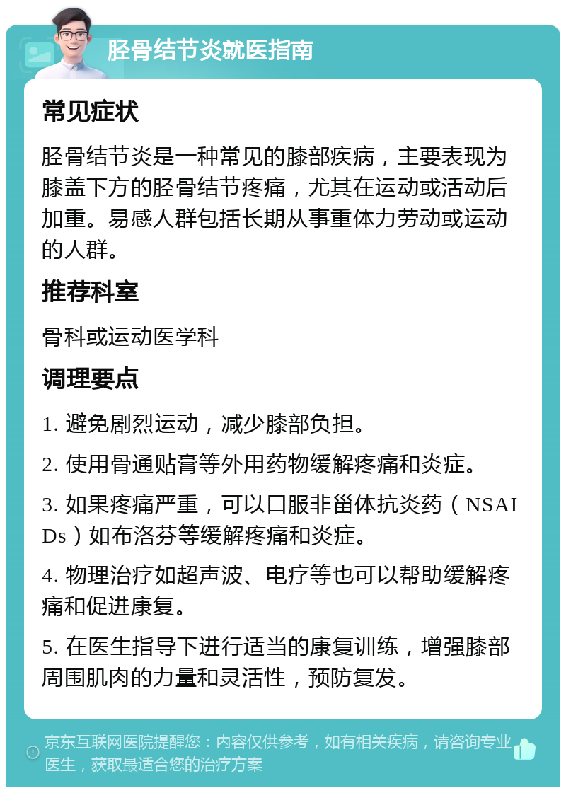 胫骨结节炎就医指南 常见症状 胫骨结节炎是一种常见的膝部疾病，主要表现为膝盖下方的胫骨结节疼痛，尤其在运动或活动后加重。易感人群包括长期从事重体力劳动或运动的人群。 推荐科室 骨科或运动医学科 调理要点 1. 避免剧烈运动，减少膝部负担。 2. 使用骨通贴膏等外用药物缓解疼痛和炎症。 3. 如果疼痛严重，可以口服非甾体抗炎药（NSAIDs）如布洛芬等缓解疼痛和炎症。 4. 物理治疗如超声波、电疗等也可以帮助缓解疼痛和促进康复。 5. 在医生指导下进行适当的康复训练，增强膝部周围肌肉的力量和灵活性，预防复发。