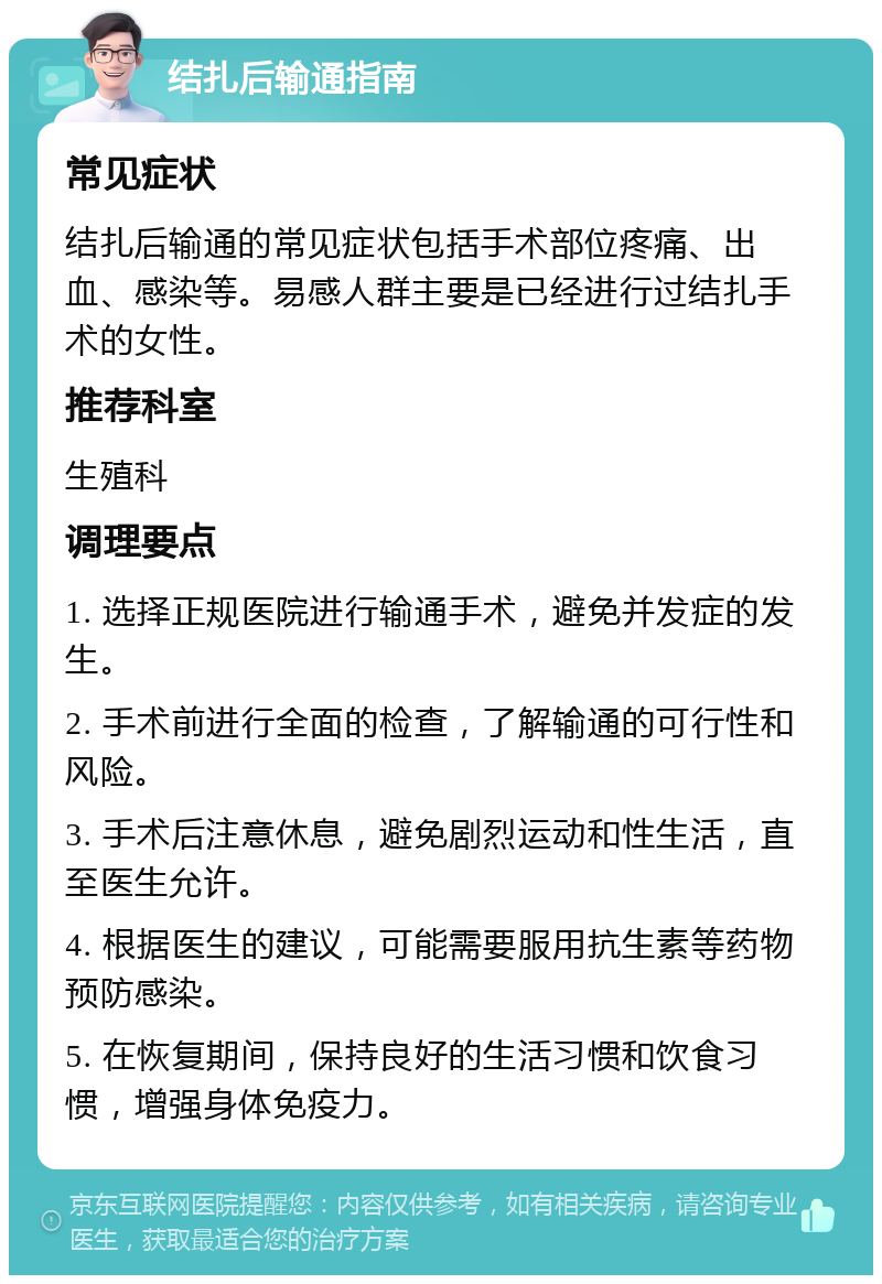 结扎后输通指南 常见症状 结扎后输通的常见症状包括手术部位疼痛、出血、感染等。易感人群主要是已经进行过结扎手术的女性。 推荐科室 生殖科 调理要点 1. 选择正规医院进行输通手术，避免并发症的发生。 2. 手术前进行全面的检查，了解输通的可行性和风险。 3. 手术后注意休息，避免剧烈运动和性生活，直至医生允许。 4. 根据医生的建议，可能需要服用抗生素等药物预防感染。 5. 在恢复期间，保持良好的生活习惯和饮食习惯，增强身体免疫力。