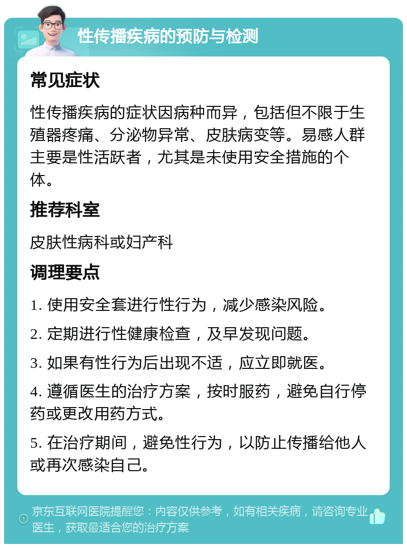 性传播疾病的预防与检测 常见症状 性传播疾病的症状因病种而异，包括但不限于生殖器疼痛、分泌物异常、皮肤病变等。易感人群主要是性活跃者，尤其是未使用安全措施的个体。 推荐科室 皮肤性病科或妇产科 调理要点 1. 使用安全套进行性行为，减少感染风险。 2. 定期进行性健康检查，及早发现问题。 3. 如果有性行为后出现不适，应立即就医。 4. 遵循医生的治疗方案，按时服药，避免自行停药或更改用药方式。 5. 在治疗期间，避免性行为，以防止传播给他人或再次感染自己。