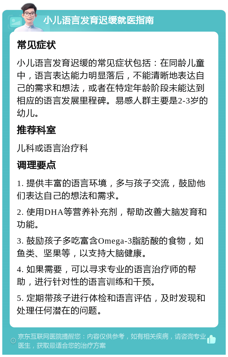 小儿语言发育迟缓就医指南 常见症状 小儿语言发育迟缓的常见症状包括：在同龄儿童中，语言表达能力明显落后，不能清晰地表达自己的需求和想法，或者在特定年龄阶段未能达到相应的语言发展里程碑。易感人群主要是2-3岁的幼儿。 推荐科室 儿科或语言治疗科 调理要点 1. 提供丰富的语言环境，多与孩子交流，鼓励他们表达自己的想法和需求。 2. 使用DHA等营养补充剂，帮助改善大脑发育和功能。 3. 鼓励孩子多吃富含Omega-3脂肪酸的食物，如鱼类、坚果等，以支持大脑健康。 4. 如果需要，可以寻求专业的语言治疗师的帮助，进行针对性的语言训练和干预。 5. 定期带孩子进行体检和语言评估，及时发现和处理任何潜在的问题。