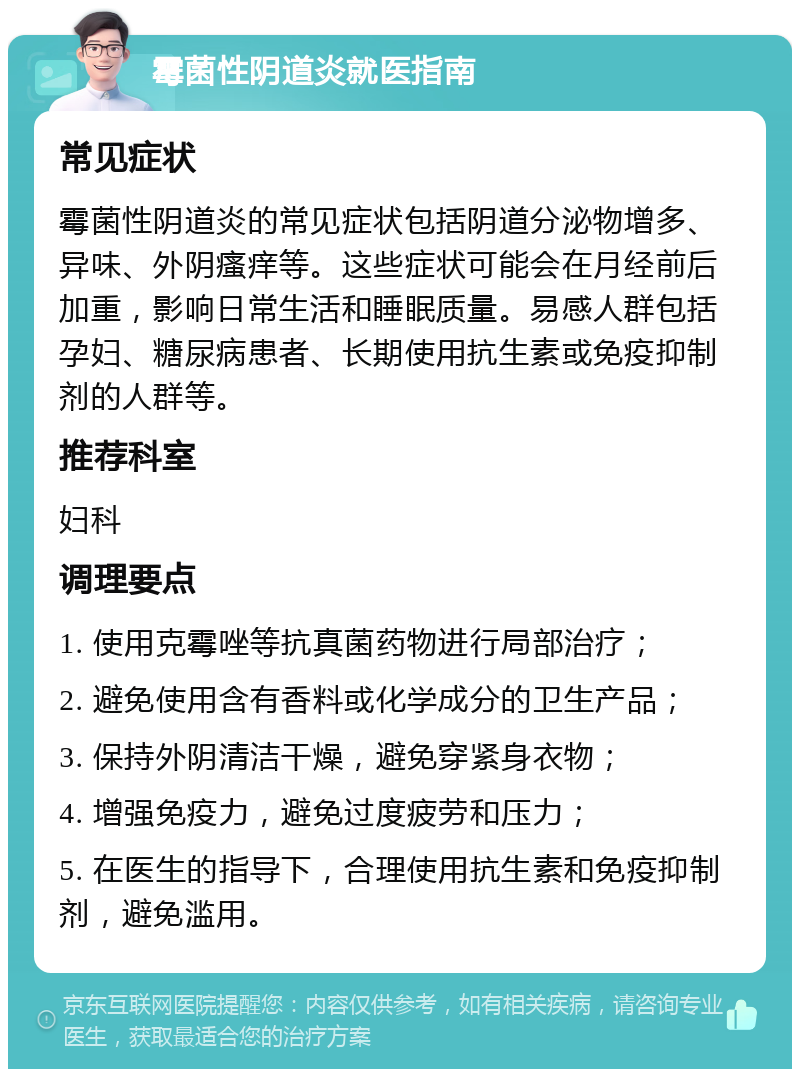 霉菌性阴道炎就医指南 常见症状 霉菌性阴道炎的常见症状包括阴道分泌物增多、异味、外阴瘙痒等。这些症状可能会在月经前后加重，影响日常生活和睡眠质量。易感人群包括孕妇、糖尿病患者、长期使用抗生素或免疫抑制剂的人群等。 推荐科室 妇科 调理要点 1. 使用克霉唑等抗真菌药物进行局部治疗； 2. 避免使用含有香料或化学成分的卫生产品； 3. 保持外阴清洁干燥，避免穿紧身衣物； 4. 增强免疫力，避免过度疲劳和压力； 5. 在医生的指导下，合理使用抗生素和免疫抑制剂，避免滥用。