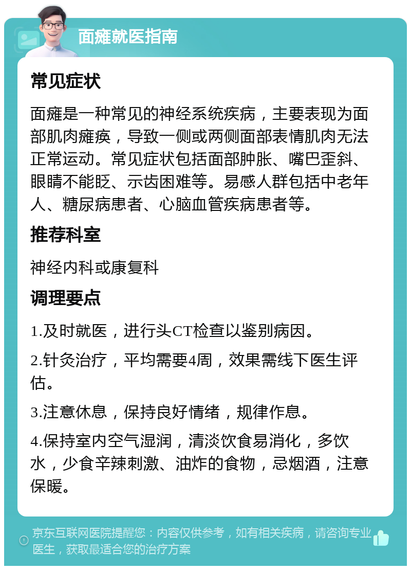 面瘫就医指南 常见症状 面瘫是一种常见的神经系统疾病，主要表现为面部肌肉瘫痪，导致一侧或两侧面部表情肌肉无法正常运动。常见症状包括面部肿胀、嘴巴歪斜、眼睛不能眨、示齿困难等。易感人群包括中老年人、糖尿病患者、心脑血管疾病患者等。 推荐科室 神经内科或康复科 调理要点 1.及时就医，进行头CT检查以鉴别病因。 2.针灸治疗，平均需要4周，效果需线下医生评估。 3.注意休息，保持良好情绪，规律作息。 4.保持室内空气湿润，清淡饮食易消化，多饮水，少食辛辣刺激、油炸的食物，忌烟酒，注意保暖。