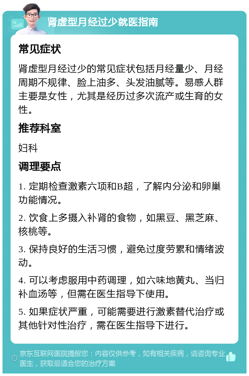 肾虚型月经过少就医指南 常见症状 肾虚型月经过少的常见症状包括月经量少、月经周期不规律、脸上油多、头发油腻等。易感人群主要是女性，尤其是经历过多次流产或生育的女性。 推荐科室 妇科 调理要点 1. 定期检查激素六项和B超，了解内分泌和卵巢功能情况。 2. 饮食上多摄入补肾的食物，如黑豆、黑芝麻、核桃等。 3. 保持良好的生活习惯，避免过度劳累和情绪波动。 4. 可以考虑服用中药调理，如六味地黄丸、当归补血汤等，但需在医生指导下使用。 5. 如果症状严重，可能需要进行激素替代治疗或其他针对性治疗，需在医生指导下进行。