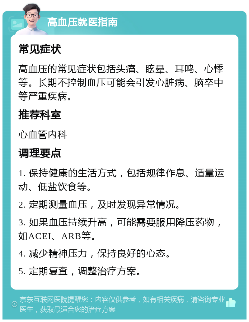 高血压就医指南 常见症状 高血压的常见症状包括头痛、眩晕、耳鸣、心悸等。长期不控制血压可能会引发心脏病、脑卒中等严重疾病。 推荐科室 心血管内科 调理要点 1. 保持健康的生活方式，包括规律作息、适量运动、低盐饮食等。 2. 定期测量血压，及时发现异常情况。 3. 如果血压持续升高，可能需要服用降压药物，如ACEI、ARB等。 4. 减少精神压力，保持良好的心态。 5. 定期复查，调整治疗方案。