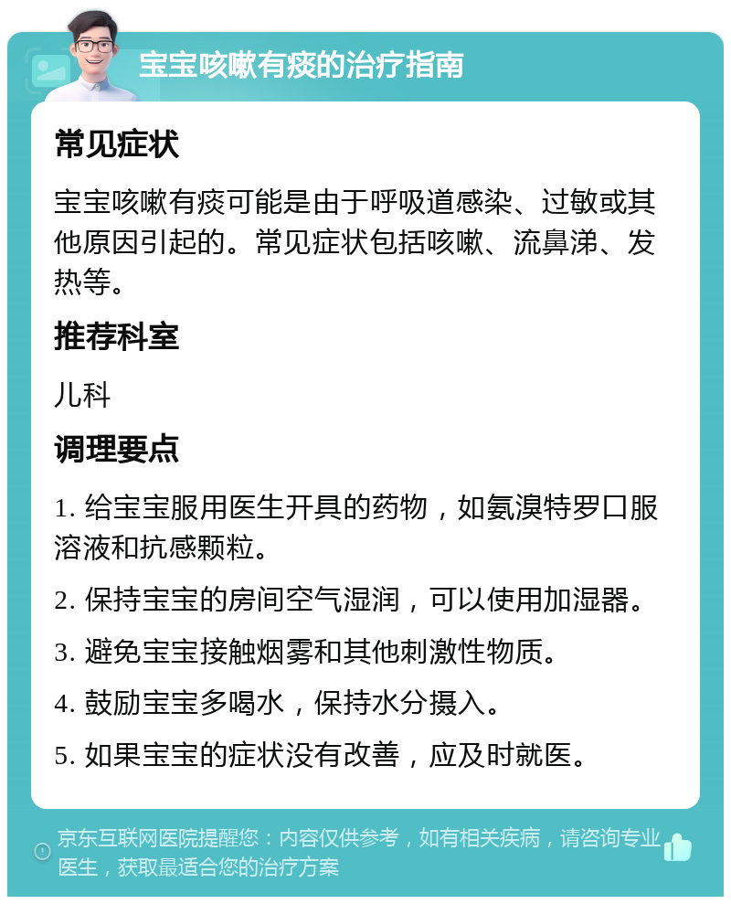 宝宝咳嗽有痰的治疗指南 常见症状 宝宝咳嗽有痰可能是由于呼吸道感染、过敏或其他原因引起的。常见症状包括咳嗽、流鼻涕、发热等。 推荐科室 儿科 调理要点 1. 给宝宝服用医生开具的药物，如氨溴特罗口服溶液和抗感颗粒。 2. 保持宝宝的房间空气湿润，可以使用加湿器。 3. 避免宝宝接触烟雾和其他刺激性物质。 4. 鼓励宝宝多喝水，保持水分摄入。 5. 如果宝宝的症状没有改善，应及时就医。