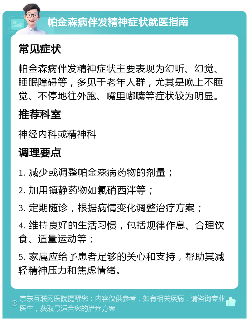 帕金森病伴发精神症状就医指南 常见症状 帕金森病伴发精神症状主要表现为幻听、幻觉、睡眠障碍等，多见于老年人群，尤其是晚上不睡觉、不停地往外跑、嘴里嘟囔等症状较为明显。 推荐科室 神经内科或精神科 调理要点 1. 减少或调整帕金森病药物的剂量； 2. 加用镇静药物如氯硝西泮等； 3. 定期随诊，根据病情变化调整治疗方案； 4. 维持良好的生活习惯，包括规律作息、合理饮食、适量运动等； 5. 家属应给予患者足够的关心和支持，帮助其减轻精神压力和焦虑情绪。