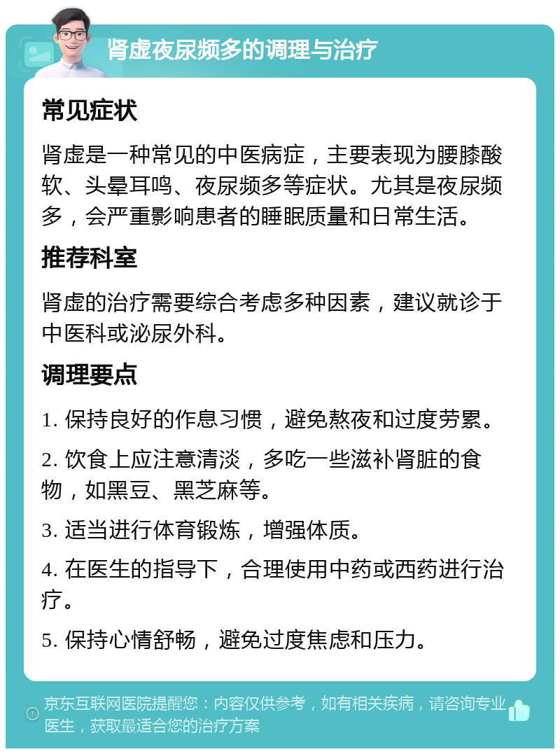 肾虚夜尿频多的调理与治疗 常见症状 肾虚是一种常见的中医病症，主要表现为腰膝酸软、头晕耳鸣、夜尿频多等症状。尤其是夜尿频多，会严重影响患者的睡眠质量和日常生活。 推荐科室 肾虚的治疗需要综合考虑多种因素，建议就诊于中医科或泌尿外科。 调理要点 1. 保持良好的作息习惯，避免熬夜和过度劳累。 2. 饮食上应注意清淡，多吃一些滋补肾脏的食物，如黑豆、黑芝麻等。 3. 适当进行体育锻炼，增强体质。 4. 在医生的指导下，合理使用中药或西药进行治疗。 5. 保持心情舒畅，避免过度焦虑和压力。