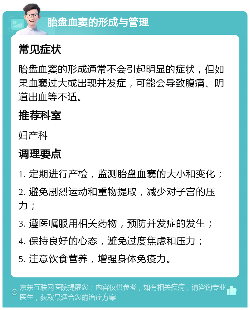 胎盘血窦的形成与管理 常见症状 胎盘血窦的形成通常不会引起明显的症状，但如果血窦过大或出现并发症，可能会导致腹痛、阴道出血等不适。 推荐科室 妇产科 调理要点 1. 定期进行产检，监测胎盘血窦的大小和变化； 2. 避免剧烈运动和重物提取，减少对子宫的压力； 3. 遵医嘱服用相关药物，预防并发症的发生； 4. 保持良好的心态，避免过度焦虑和压力； 5. 注意饮食营养，增强身体免疫力。